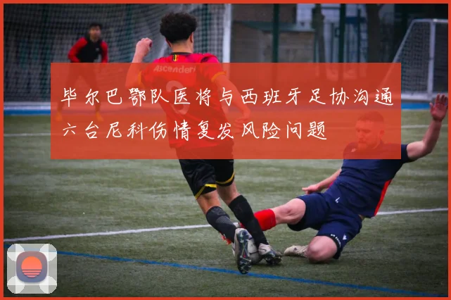 毕尔巴鄂队医将与西班牙足协沟通六台尼科伤情复发风险问题