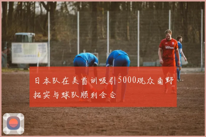 日本队在美首训吸引5000观众南野拓实与球队顺利会合