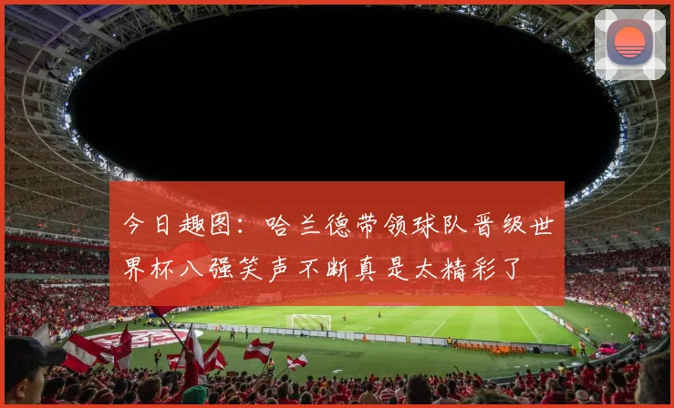 今日趣图：哈兰德带领球队晋级世界杯八强笑声不断真是太精彩了