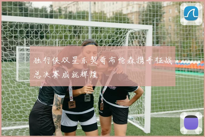 独行侠双星东契奇布伦森携手征战总决赛成就辉煌