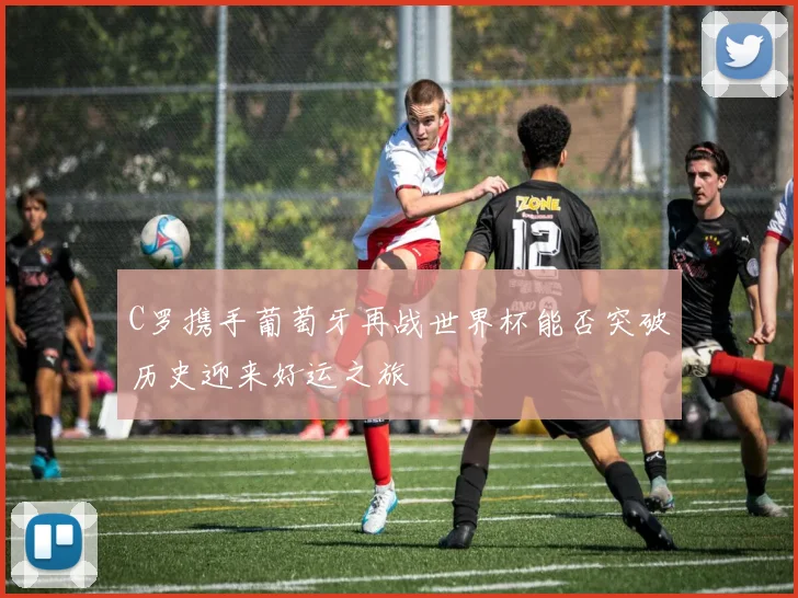 C罗携手葡萄牙再战世界杯能否突破历史迎来好运之旅