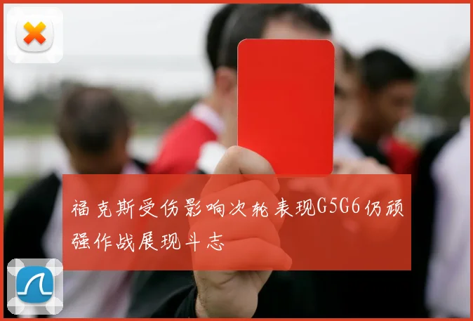 福克斯受伤影响次轮表现G5G6仍顽强作战展现斗志