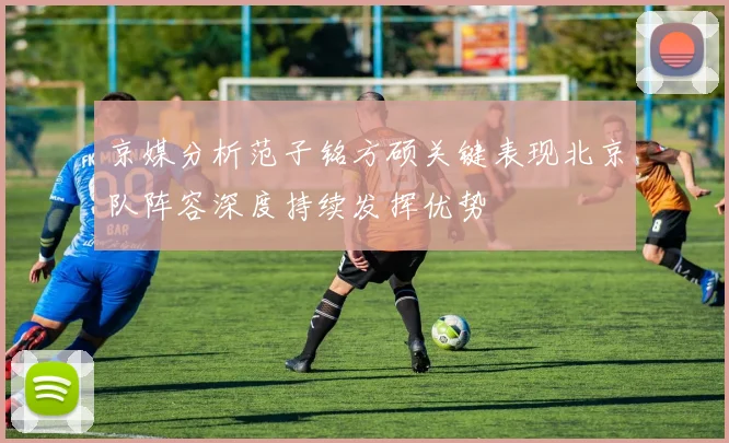 京媒分析范子铭方硕关键表现北京队阵容深度持续发挥优势