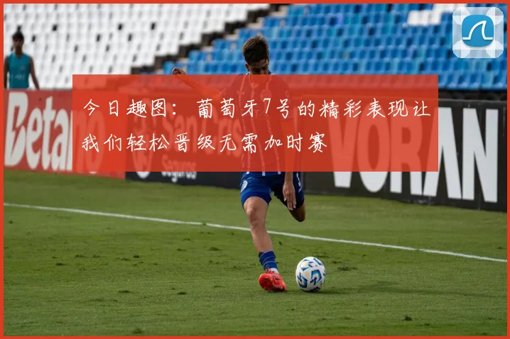 今日趣图：葡萄牙7号的精彩表现让我们轻松晋级无需加时赛