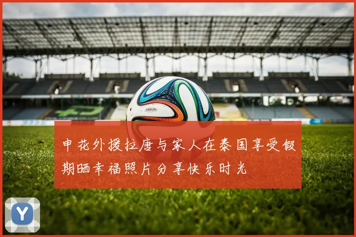 申花外援拉唐与家人在泰国享受假期晒幸福照片分享快乐时光