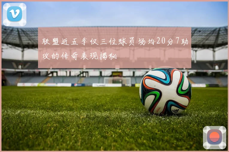 联盟近五季仅三位球员场均20分7助攻的传奇表现揭秘