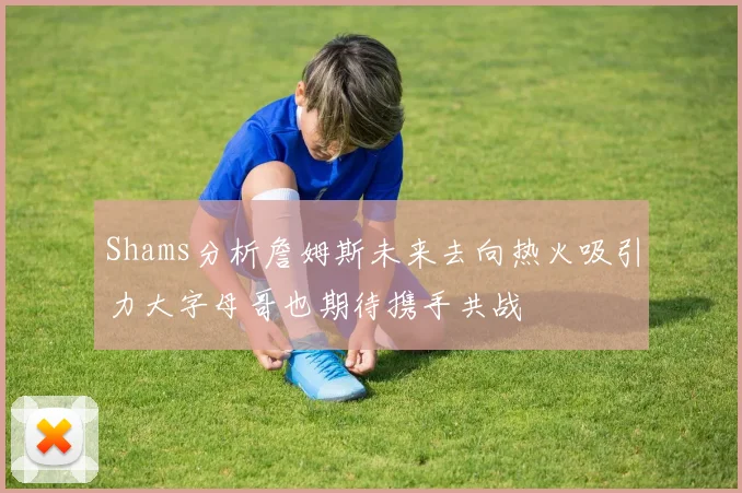 Shams分析詹姆斯未来去向热火吸引力大字母哥也期待携手共战