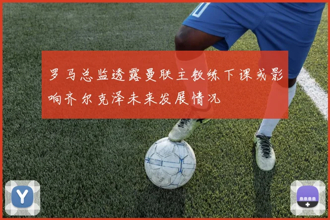 罗马总监透露曼联主教练下课或影响齐尔克泽未来发展情况