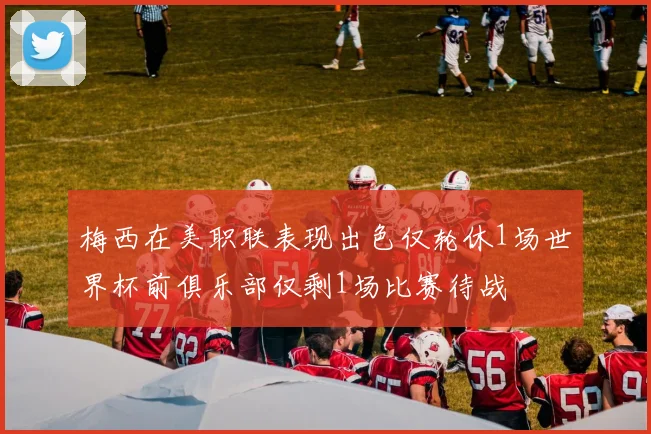 梅西在美职联表现出色仅轮休1场世界杯前俱乐部仅剩1场比赛待战
