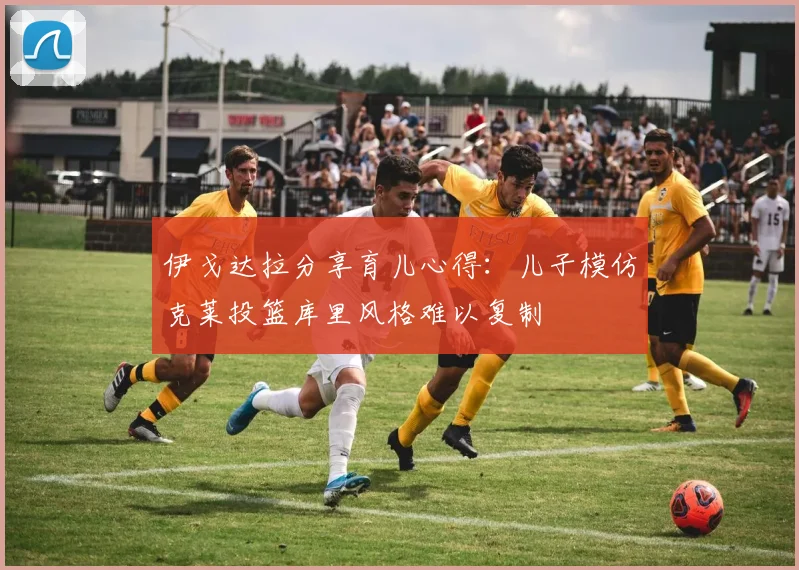 伊戈达拉分享育儿心得：儿子模仿克莱投篮库里风格难以复制