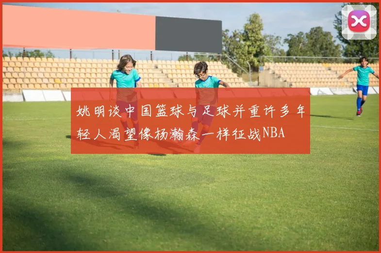 姚明谈中国篮球与足球并重许多年轻人渴望像杨瀚森一样征战NBA
