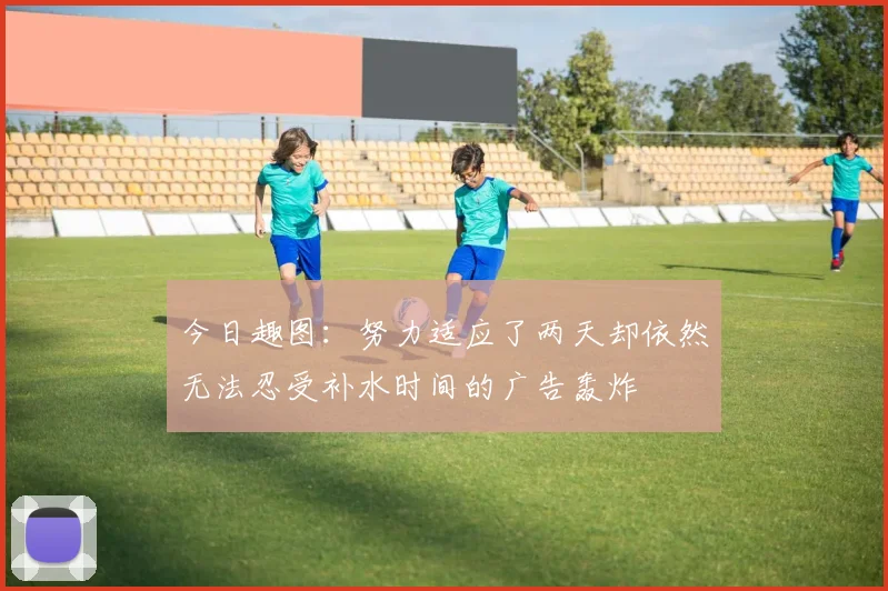 今日趣图：努力适应了两天却依然无法忍受补水时间的广告轰炸