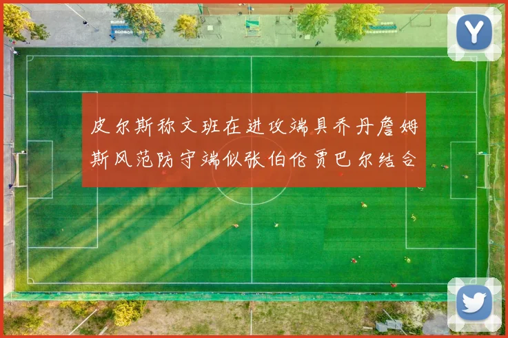皮尔斯称文班在进攻端具乔丹詹姆斯风范防守端似张伯伦贾巴尔结合