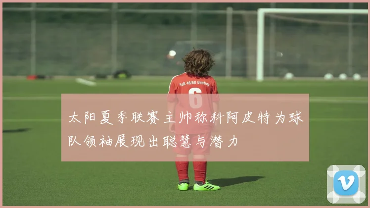 太阳夏季联赛主帅称科阿皮特为球队领袖展现出聪慧与潜力