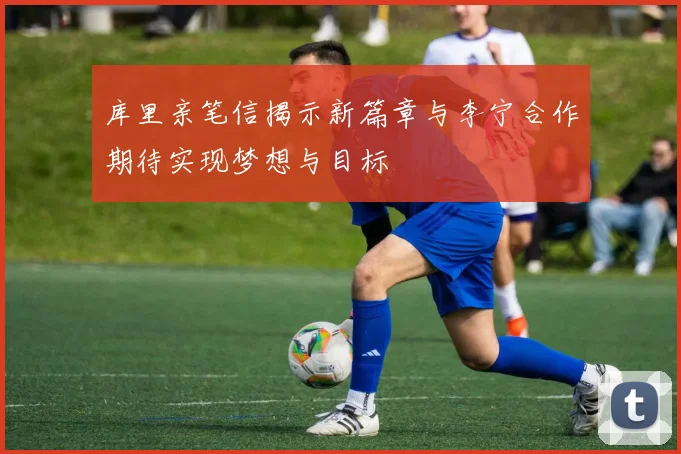 库里亲笔信揭示新篇章与李宁合作期待实现梦想与目标