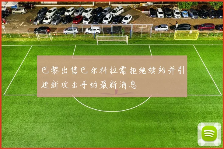 巴黎出售巴尔科拉需拒绝续约并引进新攻击手的最新消息