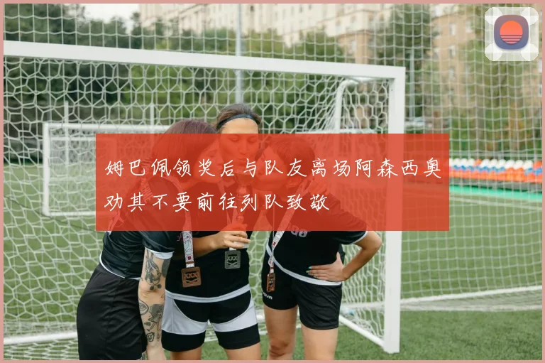 姆巴佩领奖后与队友离场阿森西奥劝其不要前往列队致敬