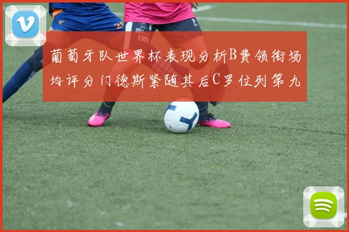 葡萄牙队世界杯表现分析B费领衔场均评分门德斯紧随其后C罗位列第九